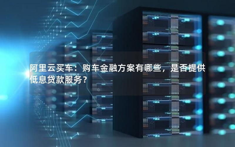 阿里云买车：购车金融方案有哪些，是否提供低息贷款服务？