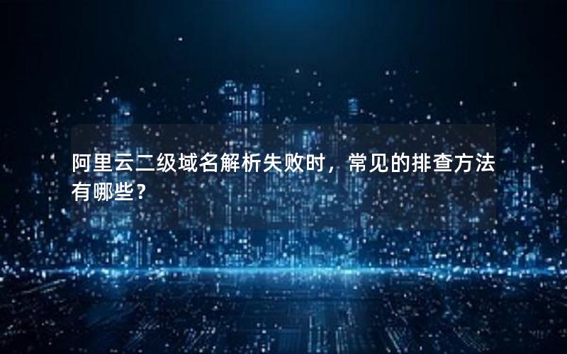 阿里云二级域名解析失败时，常见的排查方法有哪些？