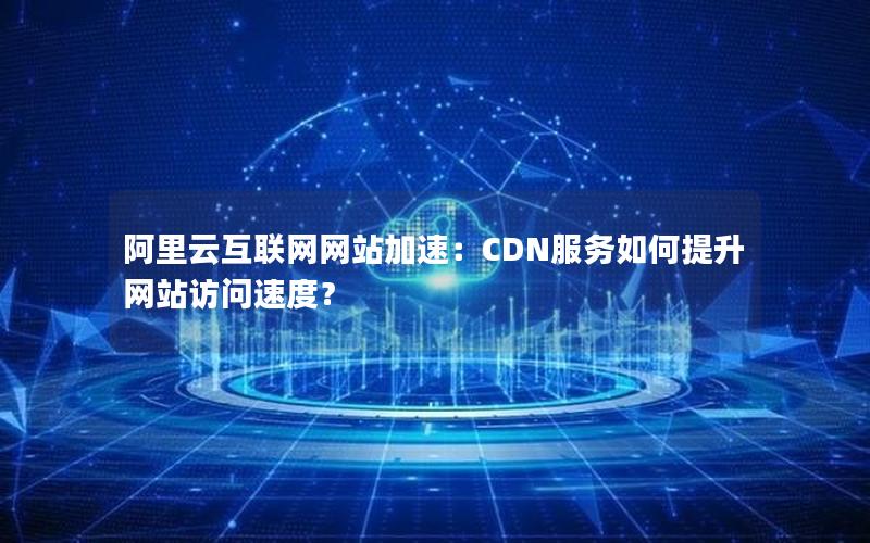 阿里云互联网网站加速：CDN服务如何提升网站访问速度？