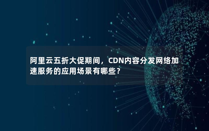 阿里云五折大促期间，CDN内容分发网络加速服务的应用场景有哪些？