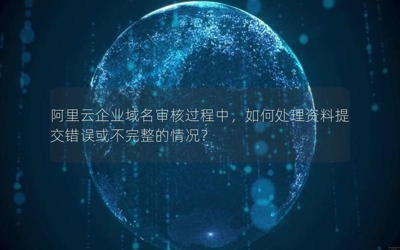 阿里云企业域名审核过程中，如何处理资料提交错误或不完整的情况？