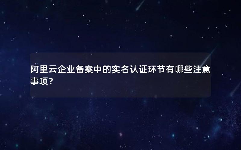 阿里云企业备案中的实名认证环节有哪些注意事项？