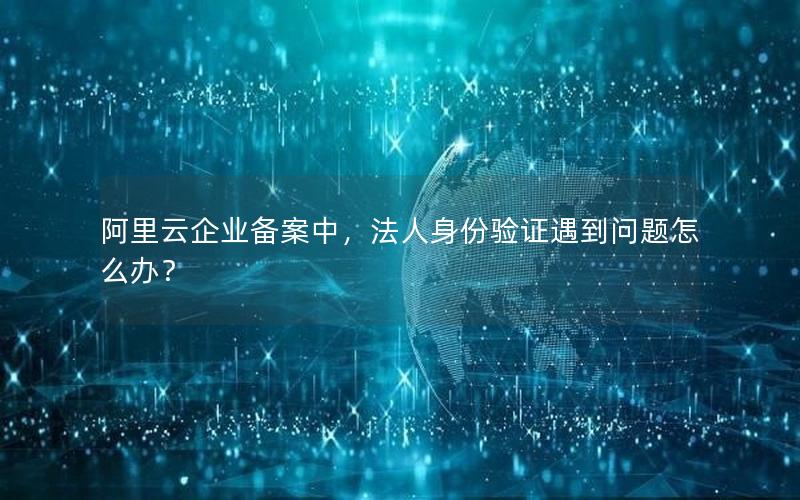 阿里云企业备案中，法人身份验证遇到问题怎么办？
