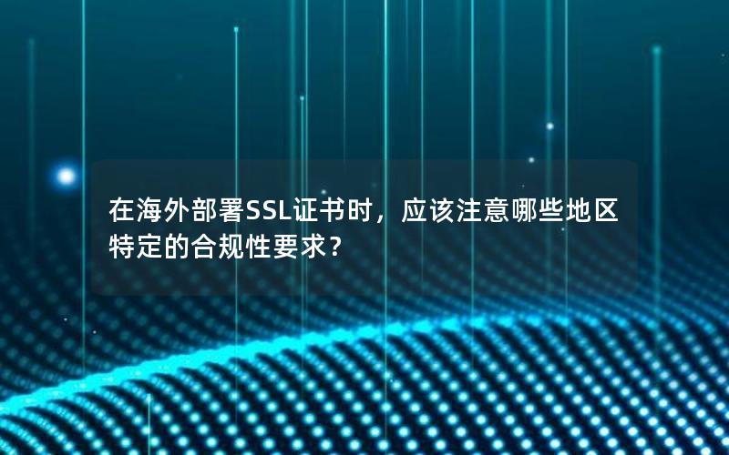 在海外部署SSL证书时，应该注意哪些地区特定的合规性要求？