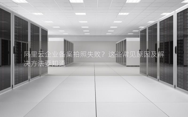 阿里云企业备案拍照失败？这些常见原因及解决方法要知道