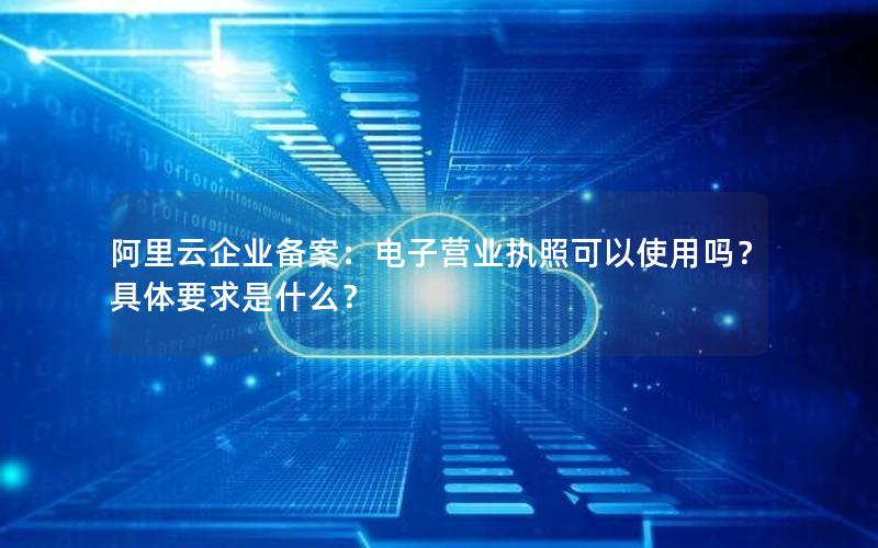 阿里云企业备案：电子营业执照可以使用吗？具体要求是什么？
