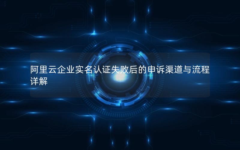阿里云企业实名认证失败后的申诉渠道与流程详解