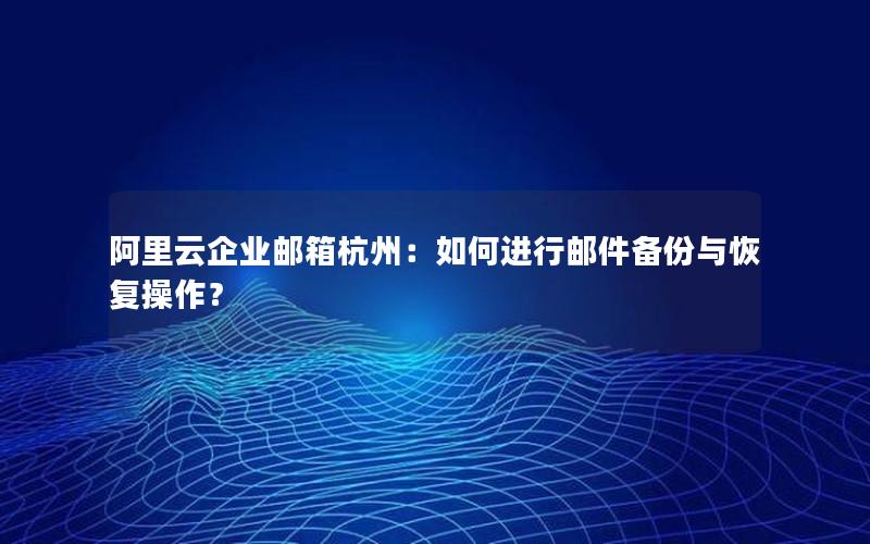 阿里云企业邮箱杭州：如何进行邮件备份与恢复操作？