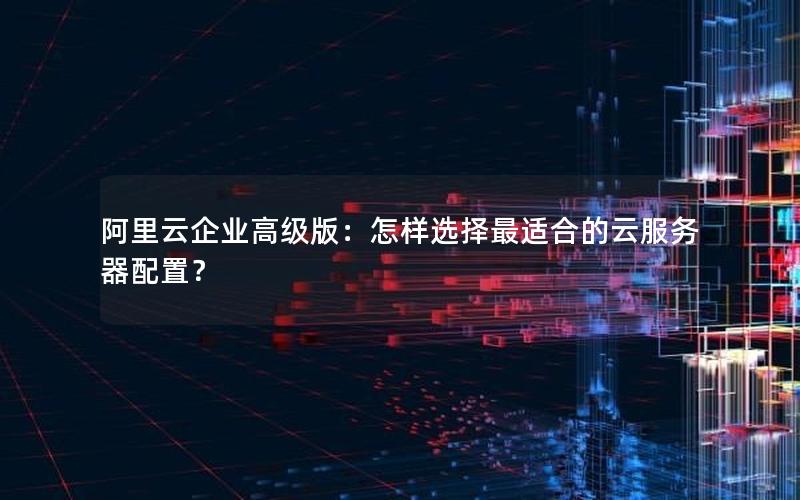 阿里云企业高级版：怎样选择最适合的云服务器配置？