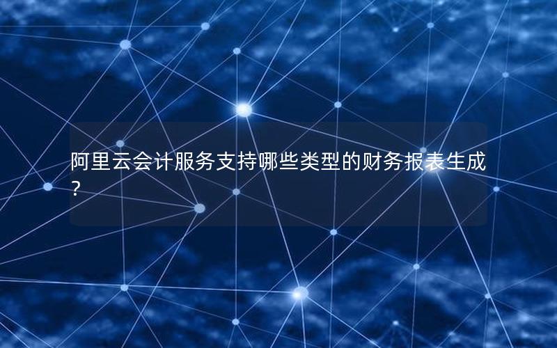 阿里云会计服务支持哪些类型的财务报表生成？