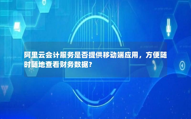阿里云会计服务是否提供移动端应用，方便随时随地查看财务数据？