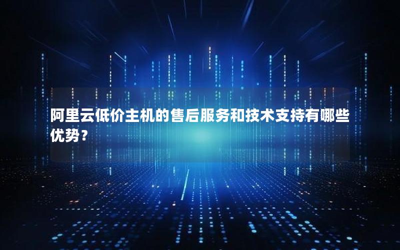 阿里云低价主机的售后服务和技术支持有哪些优势？