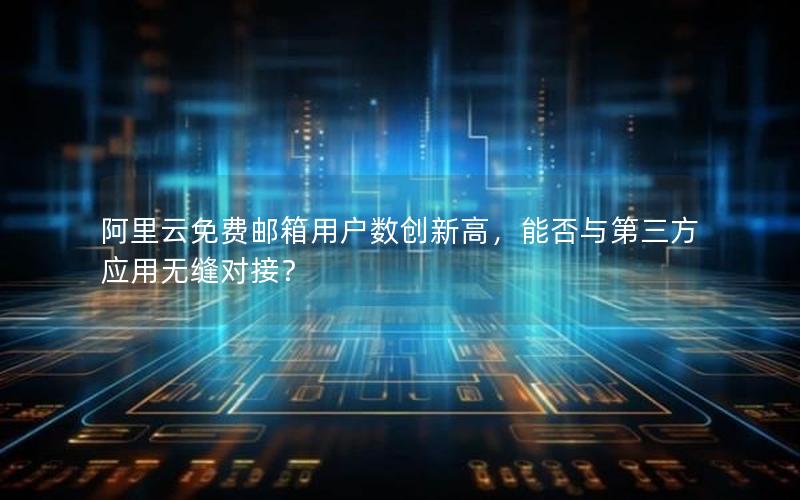 阿里云免费邮箱用户数创新高，能否与第三方应用无缝对接？
