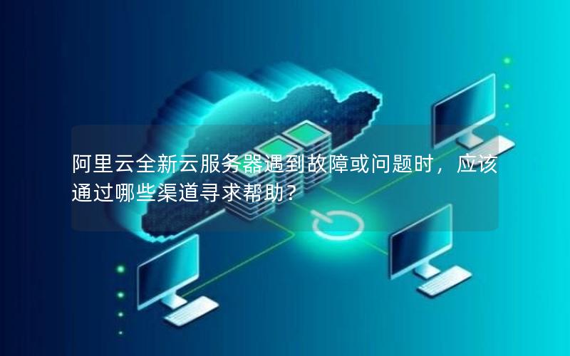 阿里云全新云服务器遇到故障或问题时，应该通过哪些渠道寻求帮助？