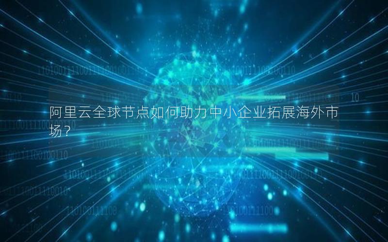 阿里云全球节点如何助力中小企业拓展海外市场？