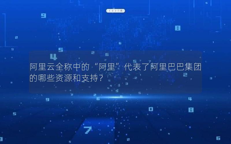 阿里云全称中的“阿里”代表了阿里巴巴集团的哪些资源和支持？
