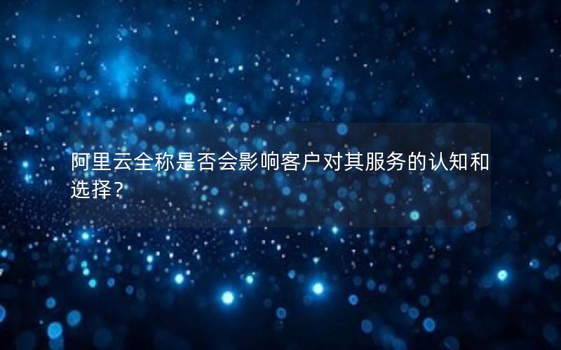 阿里云全称是否会影响客户对其服务的认知和选择？