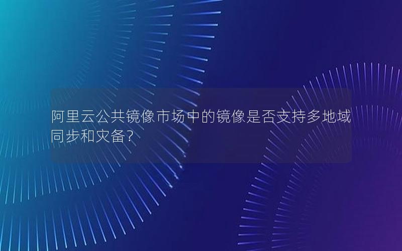 阿里云公共镜像市场中的镜像是否支持多地域同步和灾备？