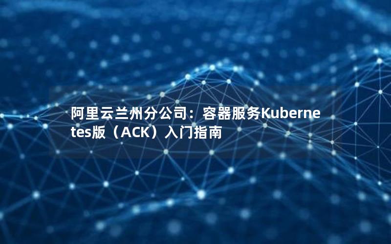 阿里云兰州分公司：容器服务Kubernetes版（ACK）入门指南
