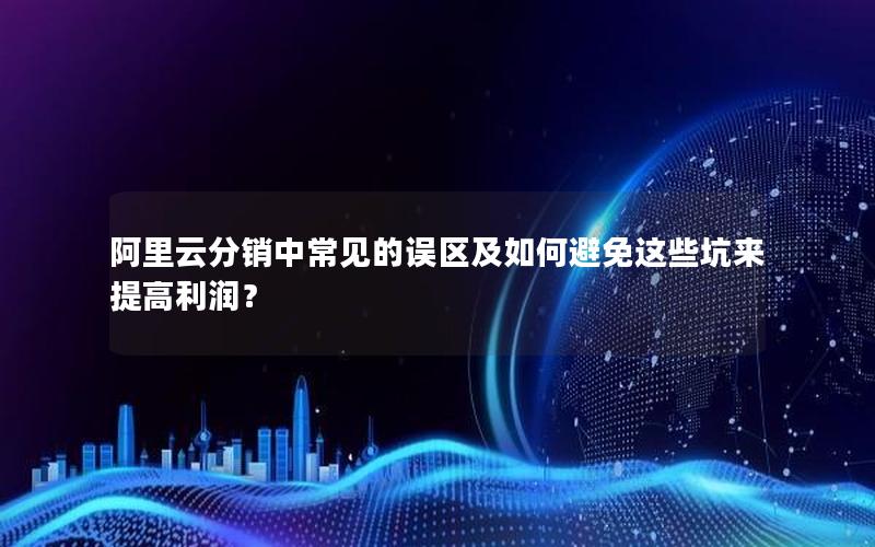 阿里云分销中常见的误区及如何避免这些坑来提高利润？