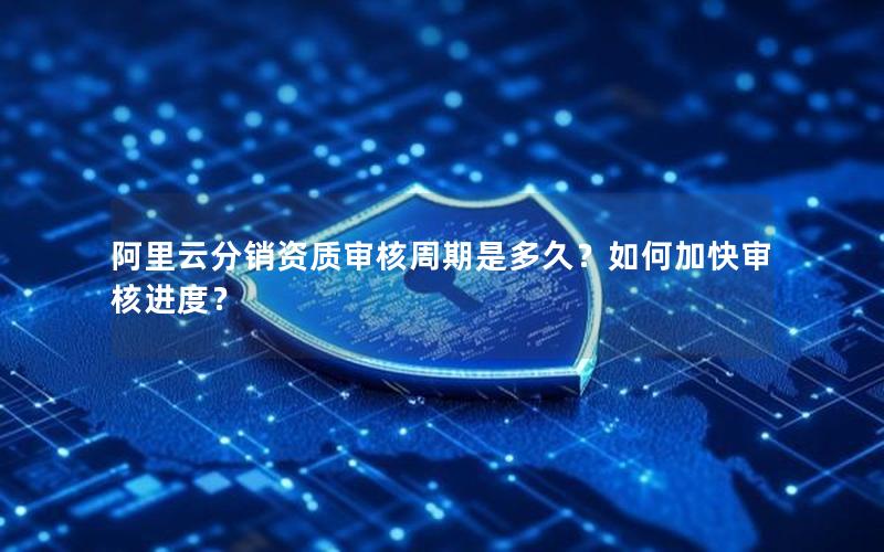 阿里云分销资质审核周期是多久？如何加快审核进度？