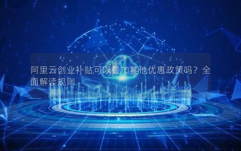 阿里云创业补贴可以叠加其他优惠政策吗？全面解读规则
