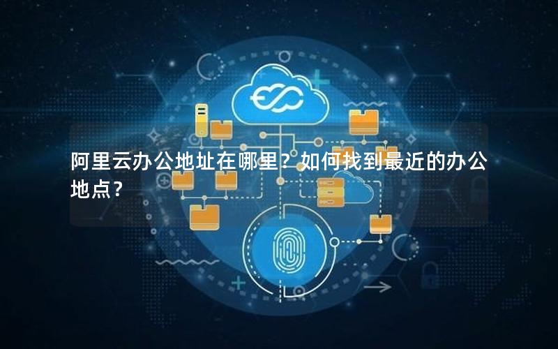 阿里云办公地址在哪里？如何找到最近的办公地点？