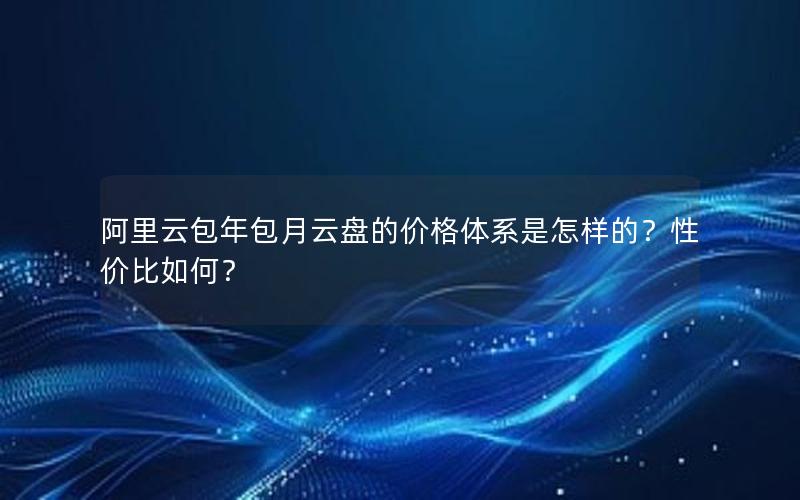 阿里云包年包月云盘的价格体系是怎样的？性价比如何？