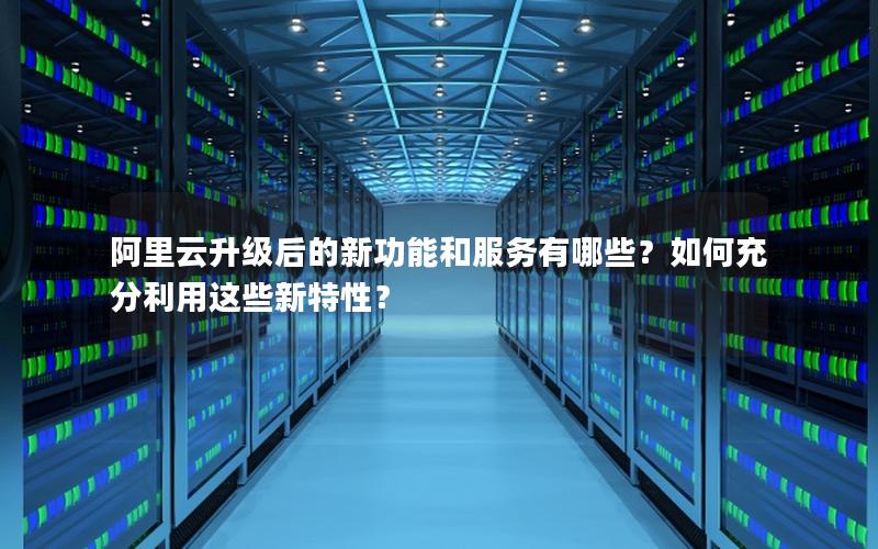 阿里云升级后的新功能和服务有哪些？如何充分利用这些新特性？