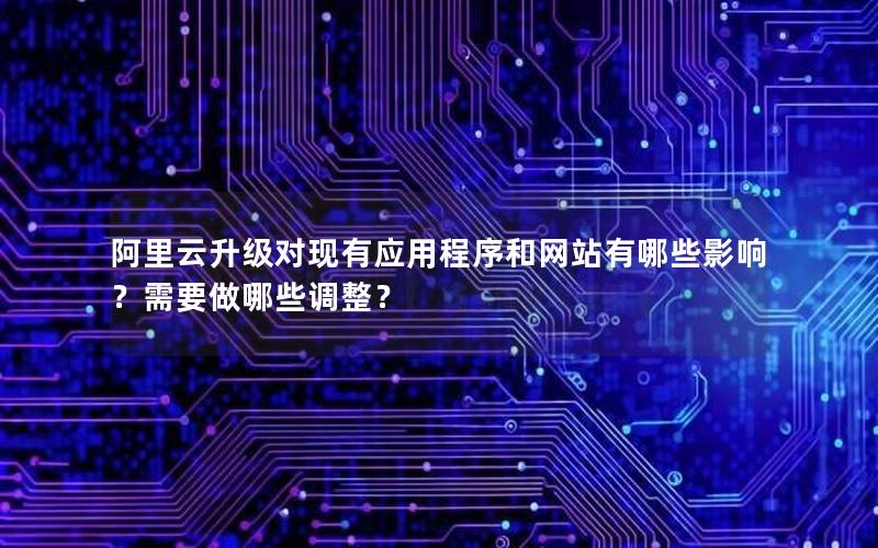 阿里云升级对现有应用程序和网站有哪些影响？需要做哪些调整？