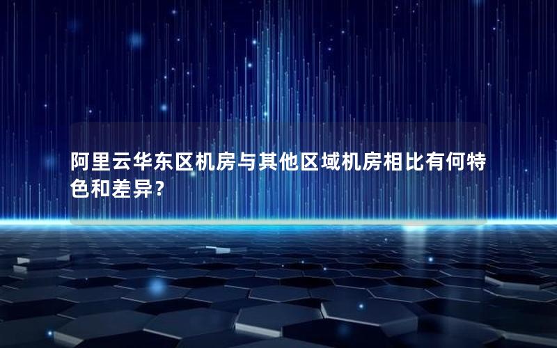 阿里云华东区机房与其他区域机房相比有何特色和差异？