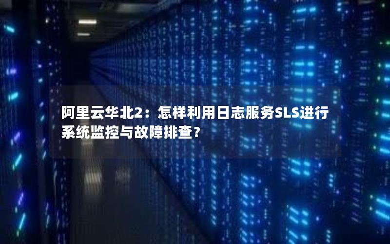 阿里云华北2：怎样利用日志服务SLS进行系统监控与故障排查？