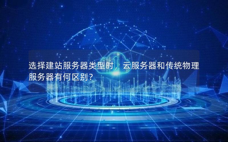 选择建站服务器类型时，云服务器和传统物理服务器有何区别？