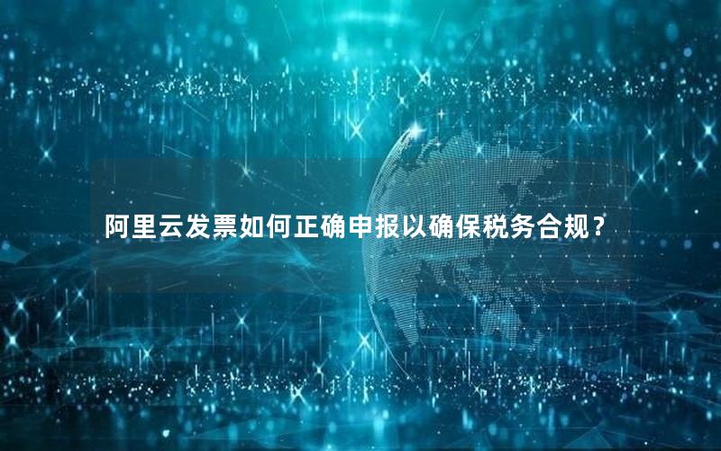阿里云发票如何正确申报以确保税务合规？