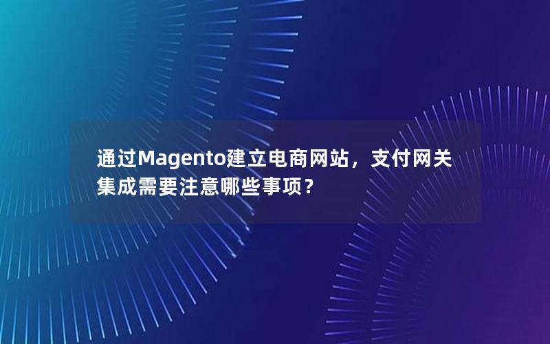 通过Magento建立电商网站，支付网关集成需要注意哪些事项？