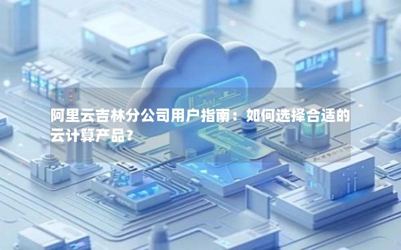 阿里云吉林分公司用户指南：如何选择合适的云计算产品？