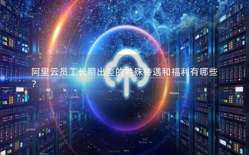 阿里云员工长期出差的特殊待遇和福利有哪些？