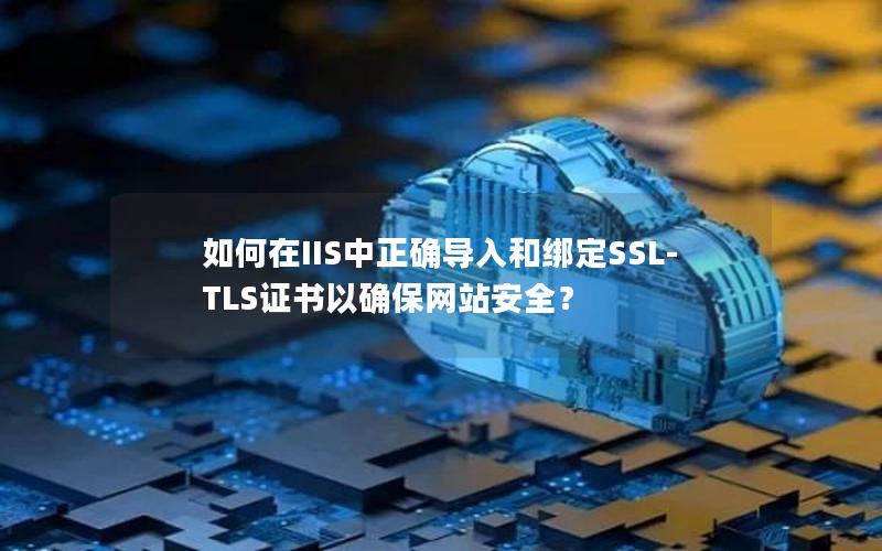 如何在IIS中正确导入和绑定SSL-TLS证书以确保网站安全？