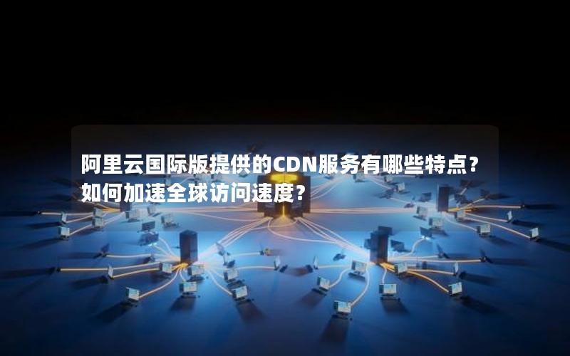 阿里云国际版提供的CDN服务有哪些特点？如何加速全球访问速度？