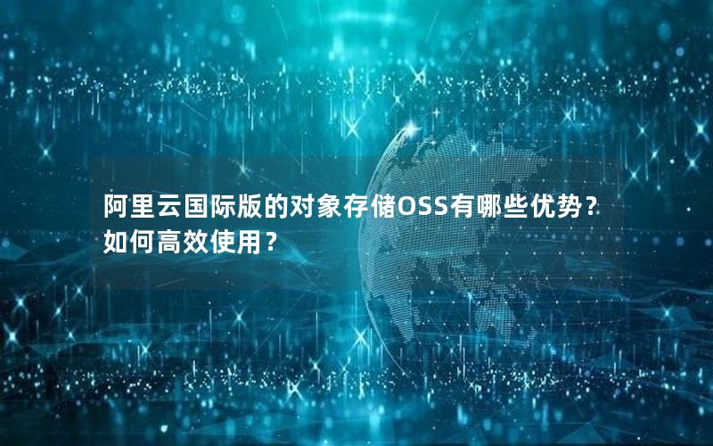 阿里云国际版的对象存储OSS有哪些优势？如何高效使用？
