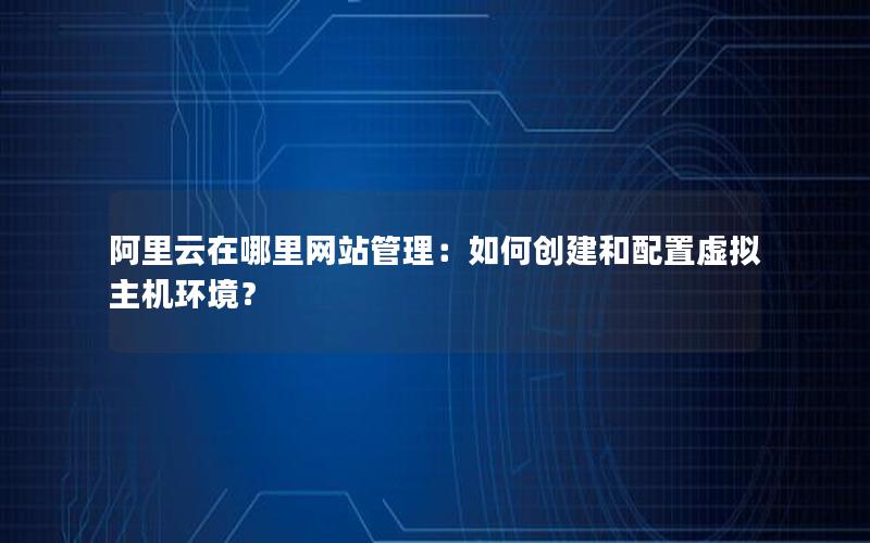 阿里云在哪里网站管理：如何创建和配置虚拟主机环境？