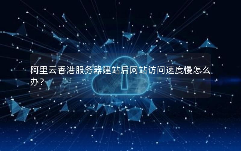 阿里云香港服务器建站后网站访问速度慢怎么办？