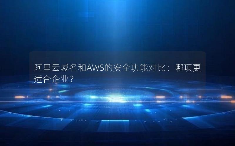 阿里云域名和AWS的安全功能对比：哪项更适合企业？