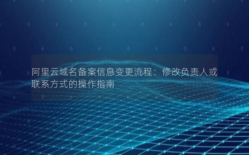 阿里云域名备案信息变更流程：修改负责人或联系方式的操作指南