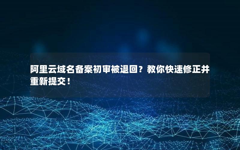 阿里云域名备案初审被退回？教你快速修正并重新提交！