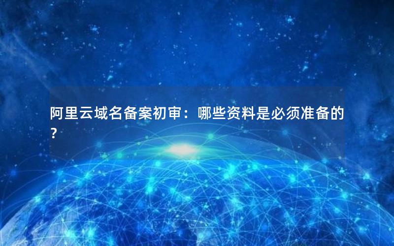 阿里云域名备案初审：哪些资料是必须准备的？