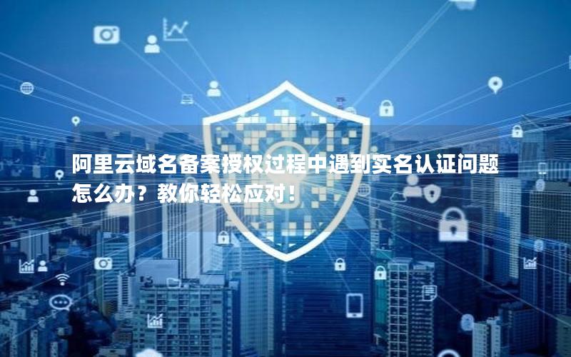 阿里云域名备案授权过程中遇到实名认证问题怎么办？教你轻松应对！