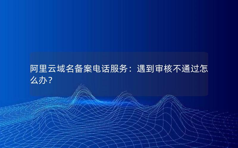 阿里云域名备案电话服务：遇到审核不通过怎么办？