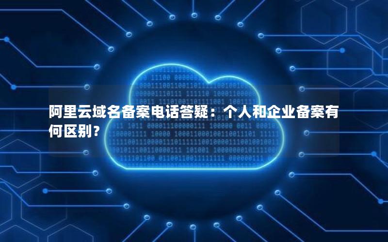 阿里云域名备案电话答疑：个人和企业备案有何区别？