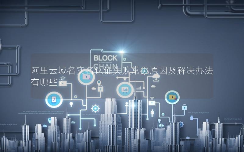 阿里云域名实名认证失败常见原因及解决办法有哪些？